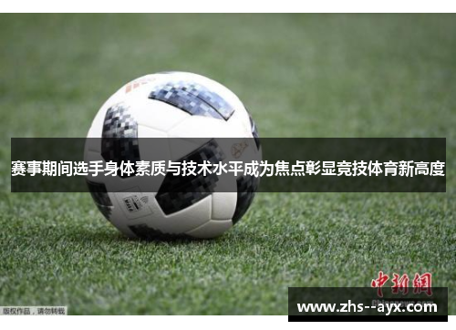 赛事期间选手身体素质与技术水平成为焦点彰显竞技体育新高度 赛事期间选手身体素质与技术水平成为焦点彰显竞技体育新高度