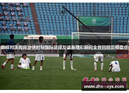 巅峰对决再现激情时刻国际足球友谊赛精彩瞬间全景回顾震撼盘点 巅峰对决再现激情时刻国际足球友谊赛精彩瞬间全景回顾震撼盘点