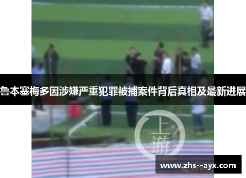 鲁本塞梅多因涉嫌严重犯罪被捕案件背后真相及最新进展