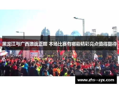 黑龙江与广西激战正酣 本场比赛有哪些精彩亮点值得期待