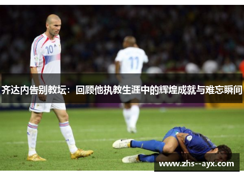齐达内告别教坛：回顾他执教生涯中的辉煌成就与难忘瞬间