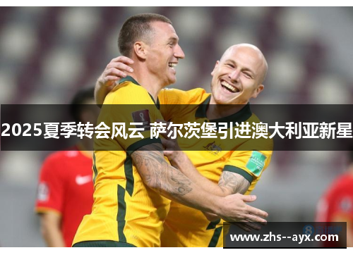 2025夏季转会风云 萨尔茨堡引进澳大利亚新星 2025夏季转会风云 萨尔茨堡引进澳大利亚新星