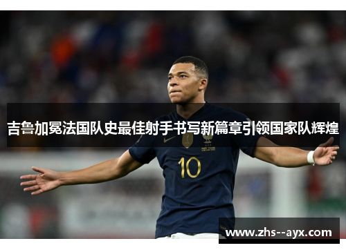 吉鲁加冕法国队史最佳射手书写新篇章引领国家队辉煌