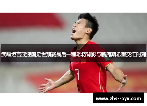 武磊坦言或迎国足世预赛最后一程老将背影与新周期希望交汇时刻 武磊坦言或迎国足世预赛最后一程老将背影与新周期希望交汇时刻