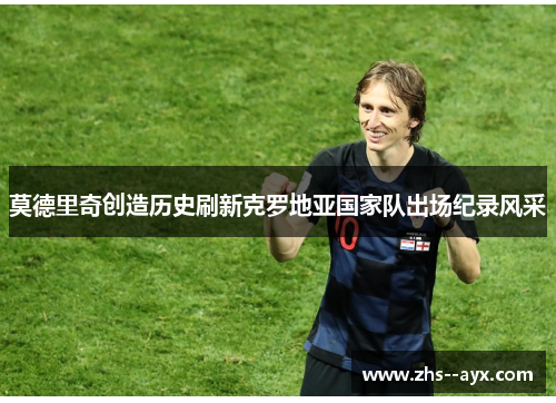 莫德里奇创造历史刷新克罗地亚国家队出场纪录风采 莫德里奇创造历史刷新克罗地亚国家队出场纪录风采