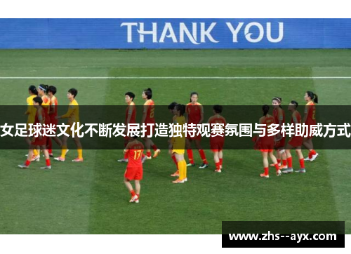 女足球迷文化不断发展打造独特观赛氛围与多样助威方式